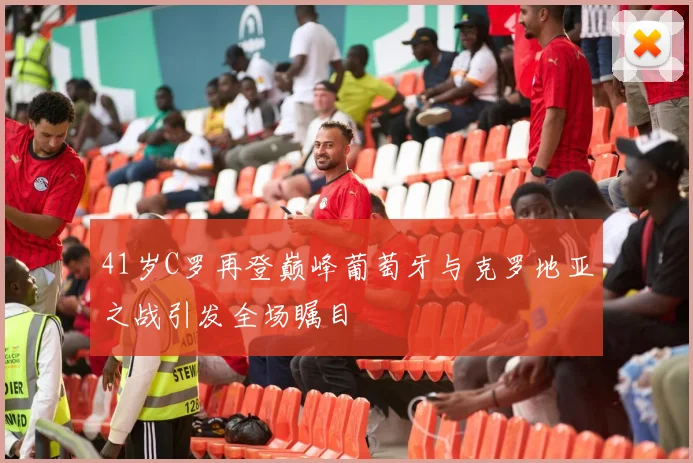 41岁C罗再登巅峰葡萄牙与克罗地亚之战引发全场瞩目