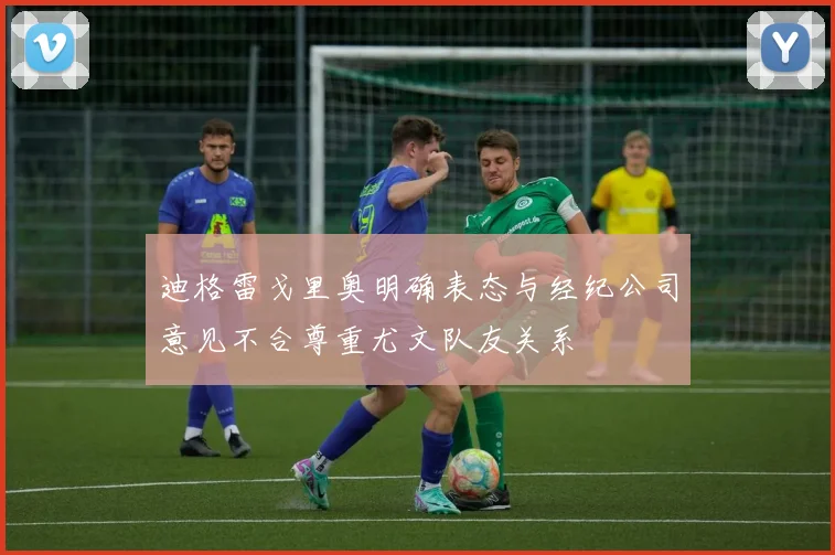 迪格雷戈里奥明确表态与经纪公司意见不合尊重尤文队友关系