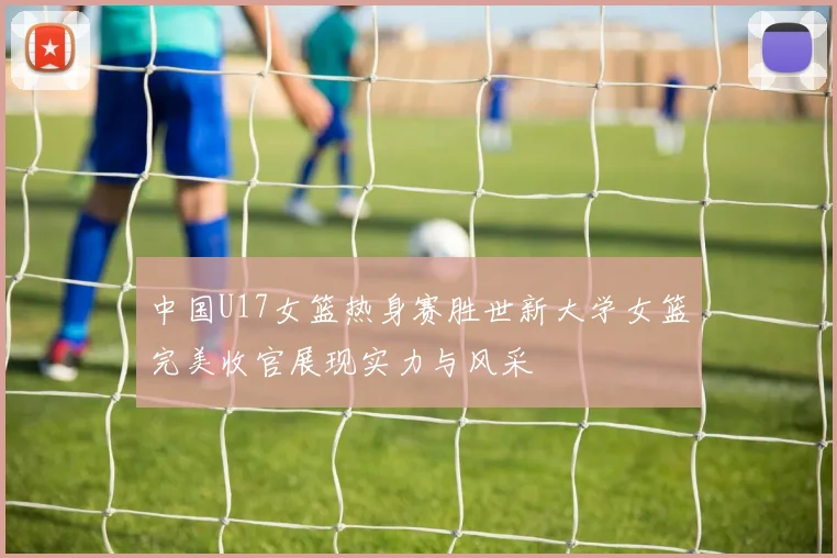 中国U17女篮热身赛胜世新大学女篮完美收官展现实力与风采