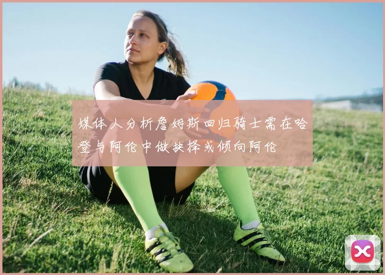 媒体人分析詹姆斯回归骑士需在哈登与阿伦中做抉择或倾向阿伦