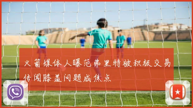 火箭媒体人曝范弗里特被积极交易传闻膝盖问题成焦点