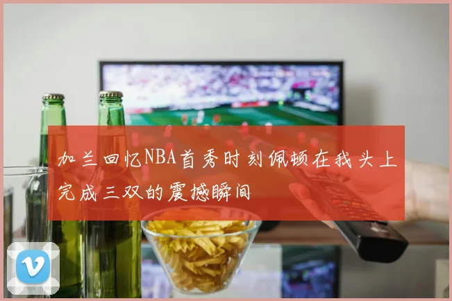 加兰回忆NBA首秀时刻佩顿在我头上完成三双的震撼瞬间