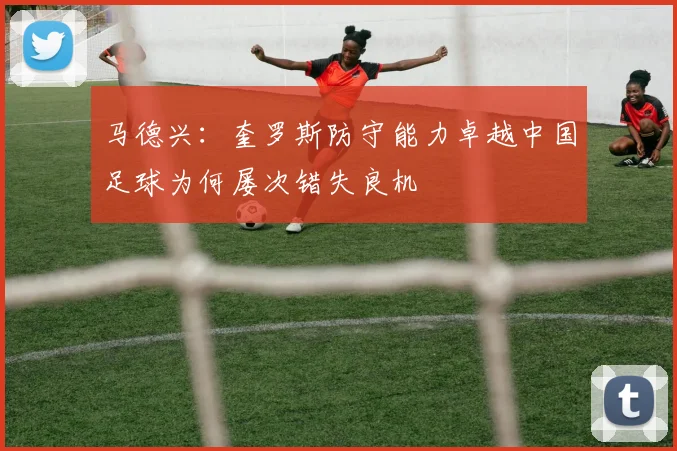 马德兴：奎罗斯防守能力卓越中国足球为何屡次错失良机