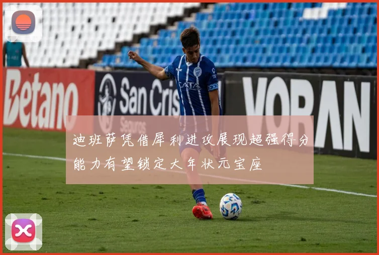迪班萨凭借犀利进攻展现超强得分能力有望锁定大年状元宝座