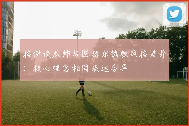 格伊谈瓜帅与图赫尔执教风格差异：核心理念相同表达各异