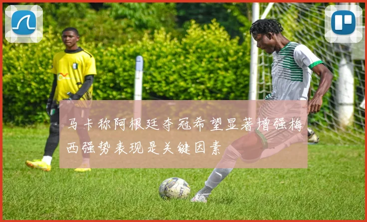 马卡称阿根廷夺冠希望显著增强梅西强势表现是关键因素