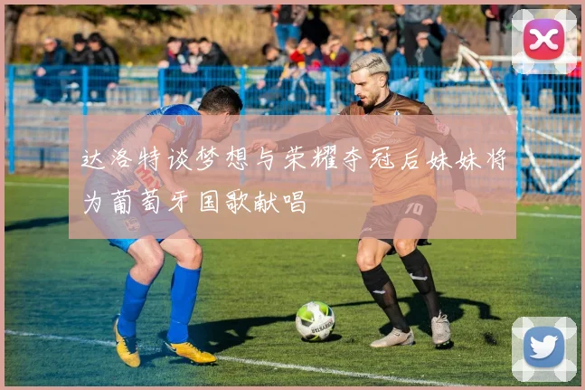 达洛特谈梦想与荣耀夺冠后妹妹将为葡萄牙国歌献唱