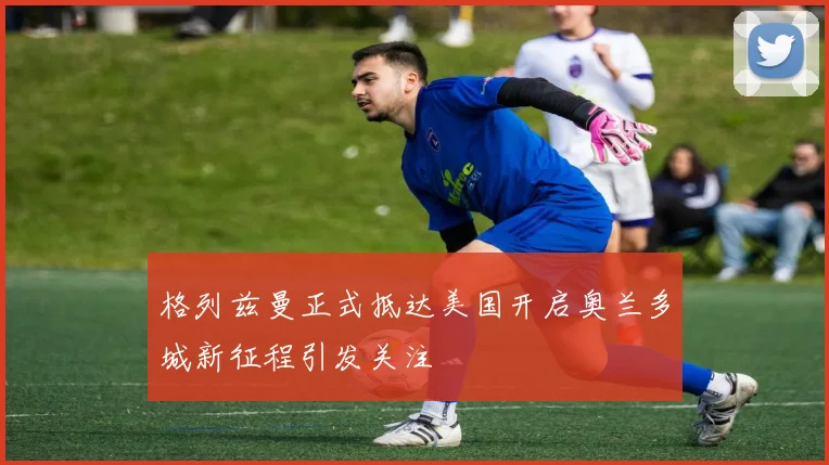 格列兹曼正式抵达美国开启奥兰多城新征程引发关注