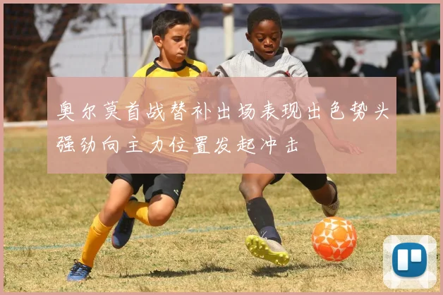 奥尔莫首战替补出场表现出色势头强劲向主力位置发起冲击
