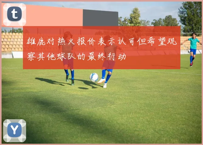 雄鹿对热火报价表示认可但希望观察其他球队的最终行动