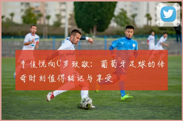 李佳悦向C罗致敬：葡萄牙足球的传奇时刻值得铭记与享受