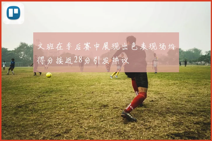 文班在季后赛中展现出色表现场均得分接近28分引发热议