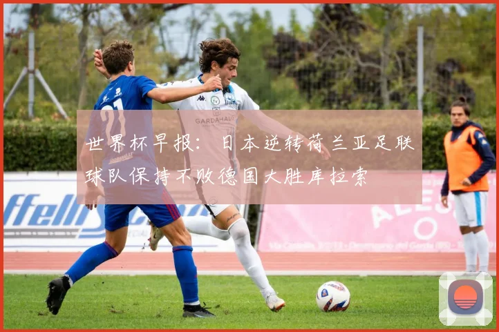 世界杯早报：日本逆转荷兰亚足联球队保持不败德国大胜库拉索