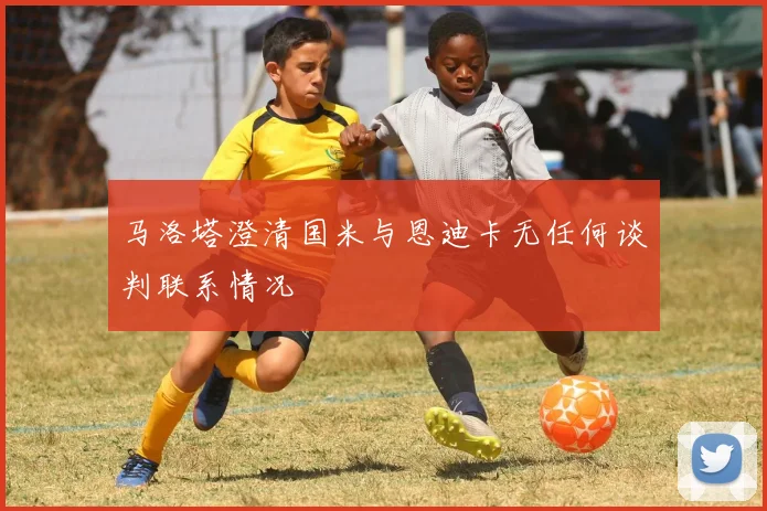 马洛塔澄清国米与恩迪卡无任何谈判联系情况